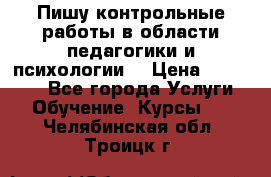 Пишу контрольные работы в области педагогики и психологии. › Цена ­ 300-650 - Все города Услуги » Обучение. Курсы   . Челябинская обл.,Троицк г.